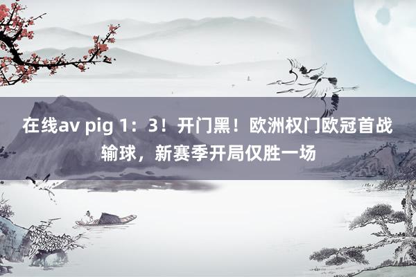 在线av pig 1：3！开门黑！欧洲权门欧冠首战输球，新赛季开局仅胜一场