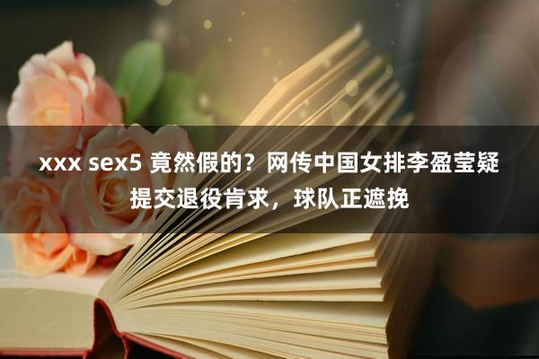 xxx sex5 竟然假的？网传中国女排李盈莹疑提交退役肯求，球队正遮挽