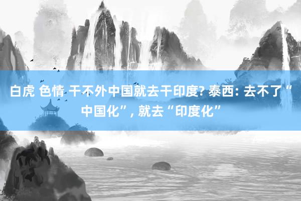 白虎 色情 干不外中国就去干印度? 泰西: 去不了“中国化”， 就去“印度化”