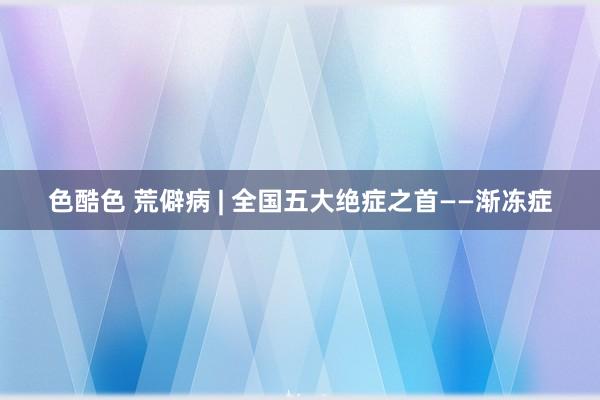 色酷色 荒僻病 | 全国五大绝症之首——渐冻症