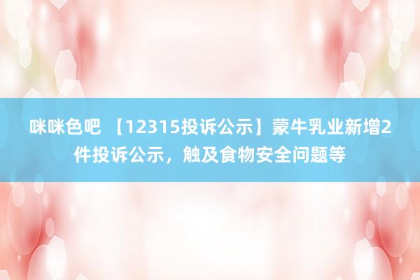 咪咪色吧 【12315投诉公示】蒙牛乳业新增2件投诉公示，触及食物安全问题等