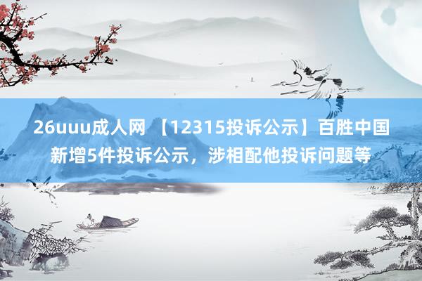 26uuu成人网 【12315投诉公示】百胜中国新增5件投诉公示，涉相配他投诉问题等