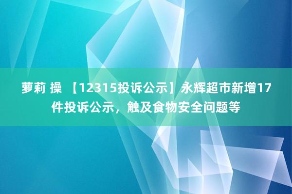 萝莉 操 【12315投诉公示】永辉超市新增17件投诉公示，触及食物安全问题等