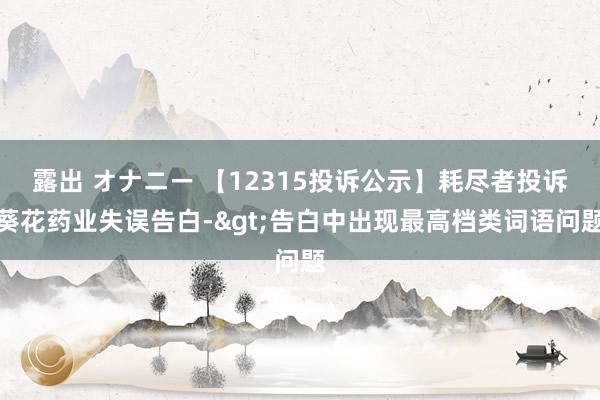 露出 オナニー 【12315投诉公示】耗尽者投诉葵花药业失误告白->告白中出现最高档类词语问题