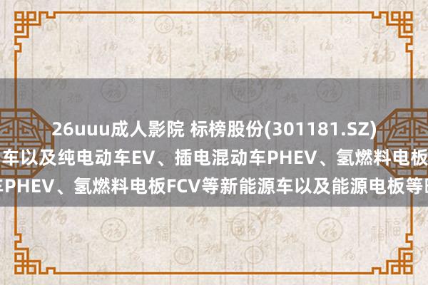 26uuu成人影院 标榜股份(301181.SZ)：居品宽泛行使于传统燃油车以及纯电动车EV、插电混动车PHEV、氢燃料电板FCV等新能源车以及能源电板等畛域