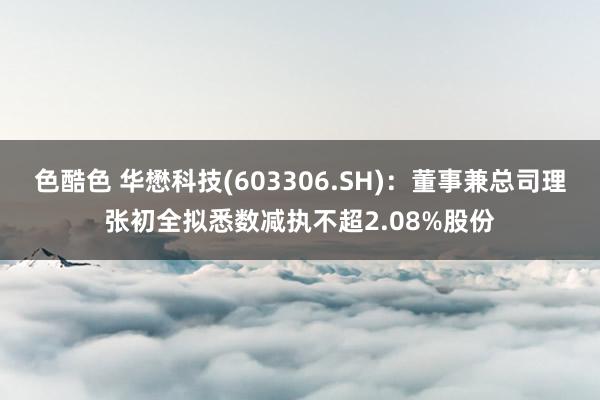 色酷色 华懋科技(603306.SH)：董事兼总司理张初全拟悉数减执不超2.08%股份