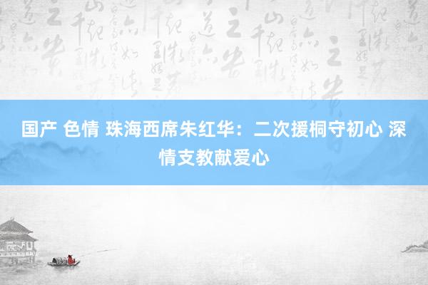 国产 色情 珠海西席朱红华：二次援桐守初心 深情支教献爱心