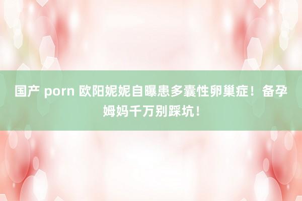 国产 porn 欧阳妮妮自曝患多囊性卵巢症！备孕姆妈千万别踩坑！