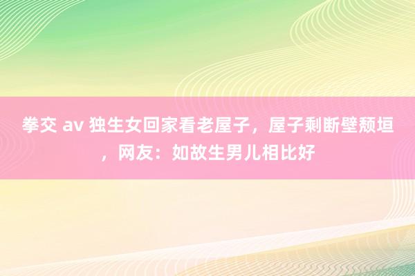 拳交 av 独生女回家看老屋子，屋子剩断壁颓垣，网友：如故生男儿相比好