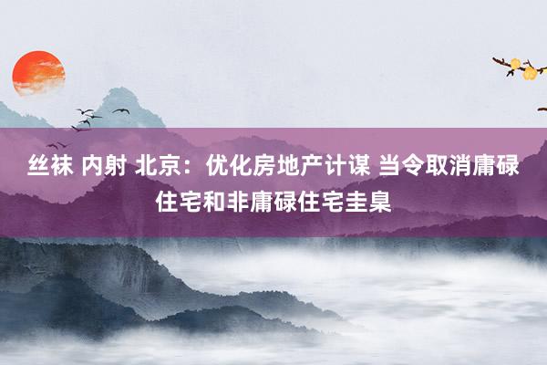 丝袜 内射 北京：优化房地产计谋 当令取消庸碌住宅和非庸碌住宅圭臬