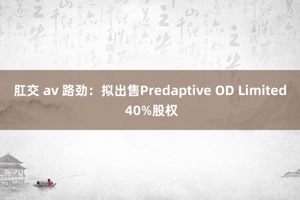 肛交 av 路劲：拟出售Predaptive OD Limited 40%股权