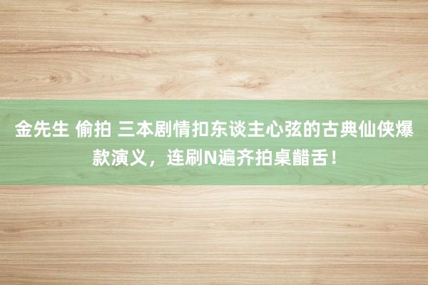 金先生 偷拍 三本剧情扣东谈主心弦的古典仙侠爆款演义，连刷N遍齐拍桌齰舌！