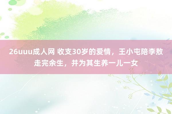 26uuu成人网 收支30岁的爱情，王小屯陪李敖走完余生，并为其生养一儿一女