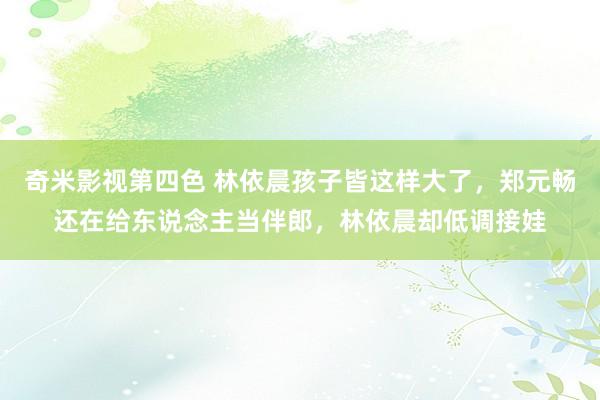 奇米影视第四色 林依晨孩子皆这样大了，郑元畅还在给东说念主当伴郎，林依晨却低调接娃