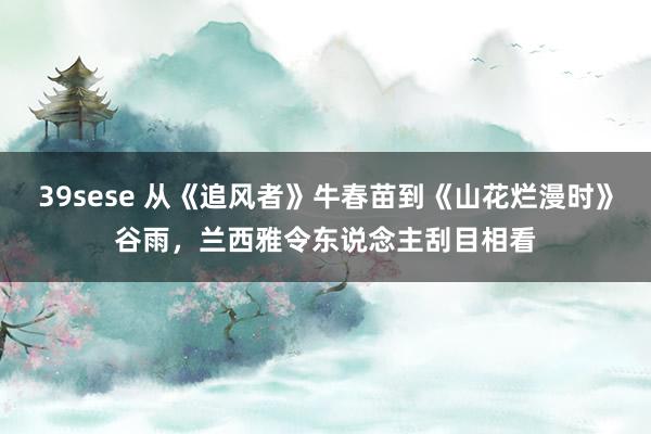 39sese 从《追风者》牛春苗到《山花烂漫时》谷雨，兰西雅令东说念主刮目相看