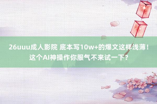 26uuu成人影院 底本写10w+的爆文这样浅薄！这个AI神操作你服气不来试一下？