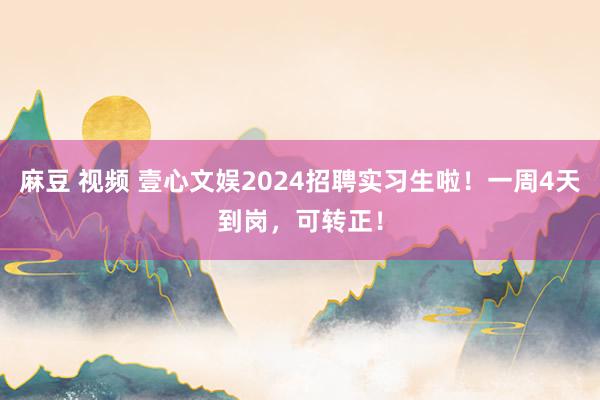 麻豆 视频 壹心文娱2024招聘实习生啦！一周4天到岗，可转正！