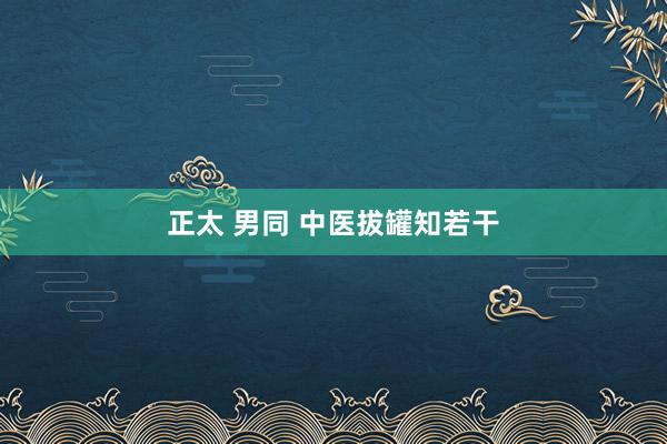 正太 男同 中医拔罐知若干