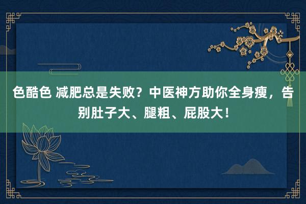 色酷色 减肥总是失败？中医神方助你全身瘦，告别肚子大、腿粗、屁股大！