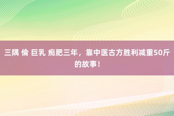 三隅 倫 巨乳 痴肥三年，靠中医古方胜利减重50斤的故事！