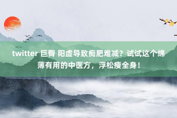 twitter 巨臀 阳虚导致痴肥难减？试试这个绵薄有用的中医方，浮松瘦全身！