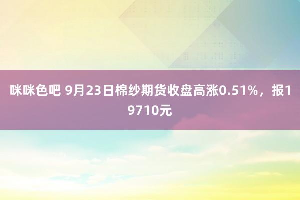 咪咪色吧 9月23日棉纱期货收盘高涨0.51%，报19710元