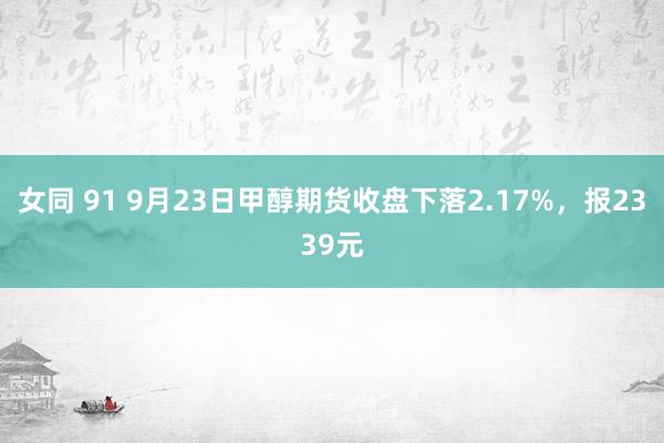 女同 91 9月23日甲醇期货收盘下落2.17%，报2339元