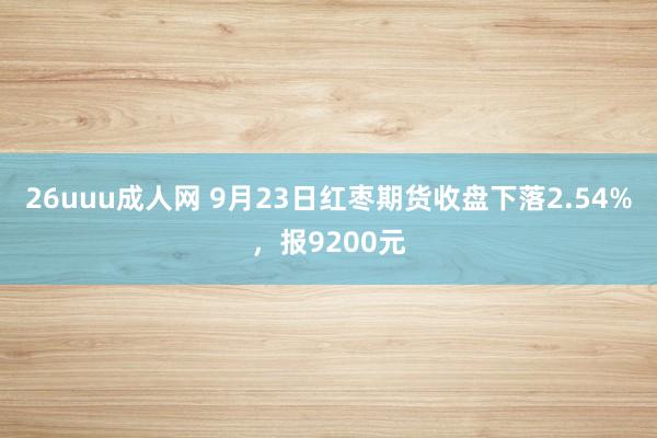 26uuu成人网 9月23日红枣期货收盘下落2.54%，报9200元