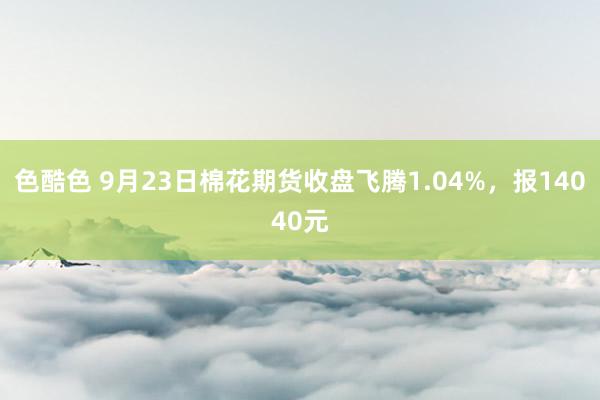 色酷色 9月23日棉花期货收盘飞腾1.04%，报14040元