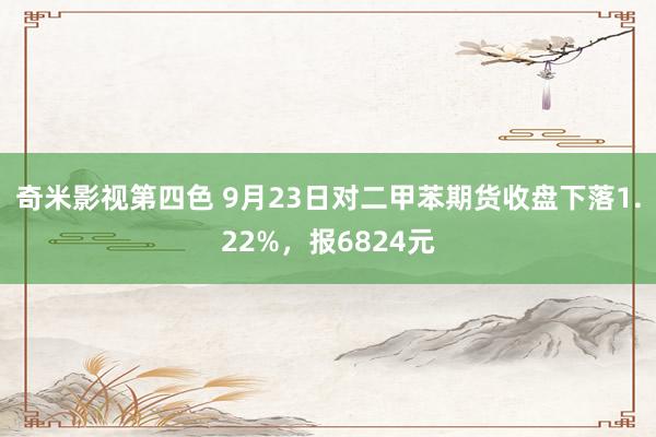 奇米影视第四色 9月23日对二甲苯期货收盘下落1.22%，报6824元