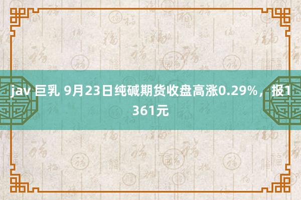 jav 巨乳 9月23日纯碱期货收盘高涨0.29%，报1361元