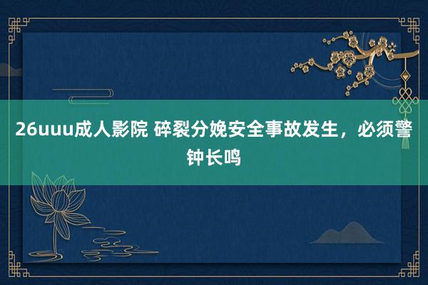 26uuu成人影院 碎裂分娩安全事故发生，必须警钟长鸣