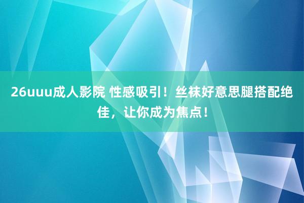 26uuu成人影院 性感吸引！丝袜好意思腿搭配绝佳，让你成为焦点！