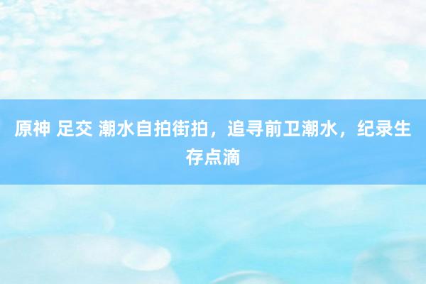 原神 足交 潮水自拍街拍，追寻前卫潮水，纪录生存点滴