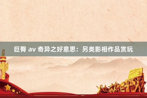 巨臀 av 奇异之好意思：另类影相作品赏玩