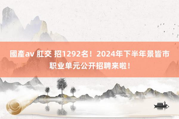 國產av 肛交 招1292名！2024年下半年景皆市职业单元公开招聘来啦！