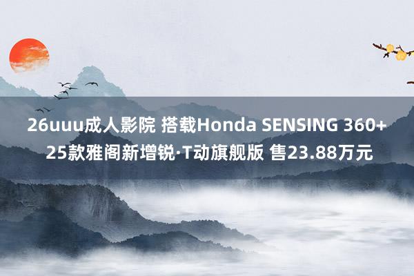 26uuu成人影院 搭载Honda SENSING 360+ 25款雅阁新增锐·T动旗舰版 售23.88万元