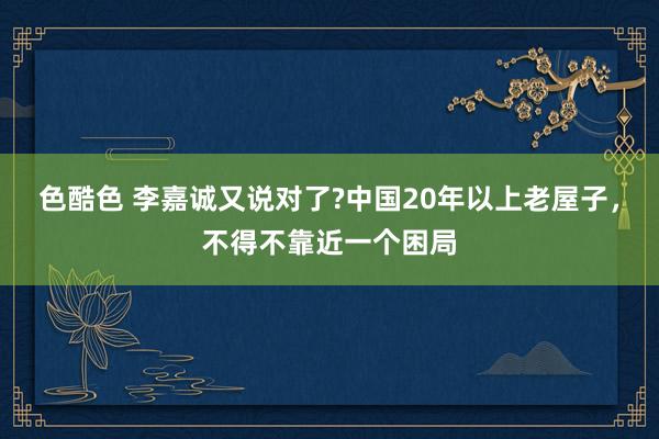 色酷色 李嘉诚又说对了?中国20年以上老屋子，不得不靠近一个困局