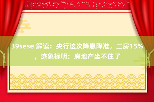 39sese 解读：央行这次降息降准，二房15%，迹象标明：房地产坐不住了