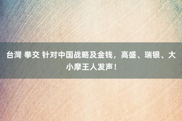 台灣 拳交 针对中国战略及金钱，高盛、瑞银、大小摩王人发声！