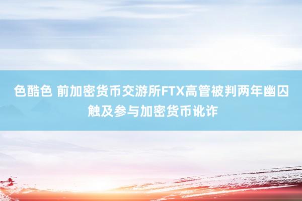 色酷色 前加密货币交游所FTX高管被判两年幽囚 触及参与加密货币讹诈