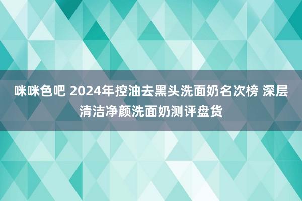 咪咪色吧 2024年控油去黑头洗面奶名次榜 深层清洁净颜洗面奶测评盘货