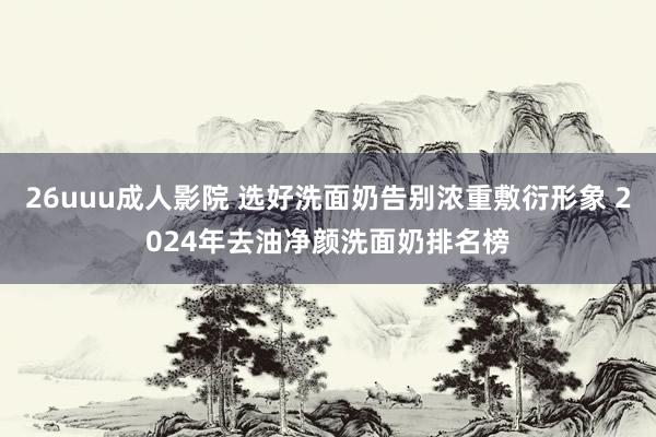 26uuu成人影院 选好洗面奶告别浓重敷衍形象 2024年去油净颜洗面奶排名榜