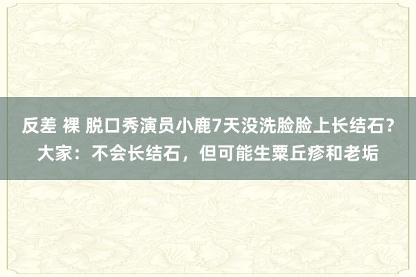 反差 裸 脱口秀演员小鹿7天没洗脸脸上长结石？大家：不会长结石，但可能生粟丘疹和老垢