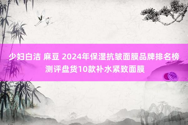 少妇白洁 麻豆 2024年保湿抗皱面膜品牌排名榜 测评盘货10款补水紧致面膜