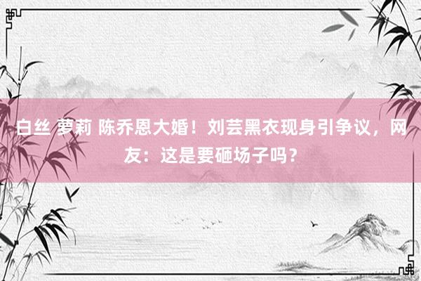 白丝 萝莉 陈乔恩大婚！刘芸黑衣现身引争议，网友：这是要砸场子吗？