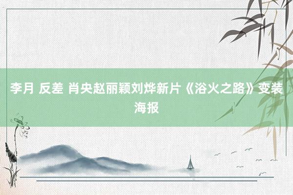 李月 反差 肖央赵丽颖刘烨新片《浴火之路》变装海报