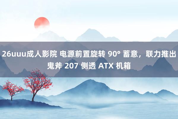 26uuu成人影院 电源前置旋转 90° 蓄意，联力推出鬼斧 207 侧透 ATX 机箱