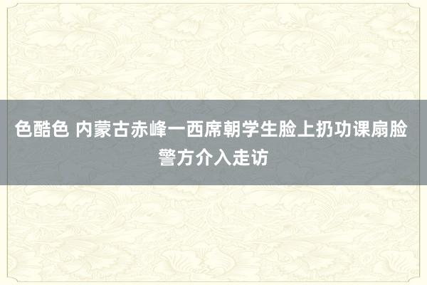 色酷色 内蒙古赤峰一西席朝学生脸上扔功课扇脸 警方介入走访