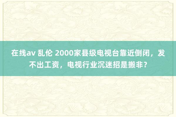 在线av 乱伦 2000家县级电视台靠近倒闭，发不出工资，电视行业沉迷招是搬非？